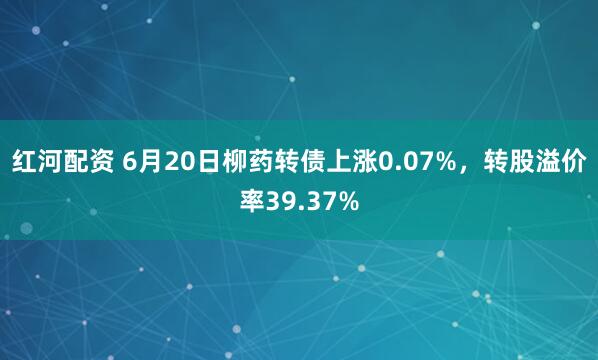 红河配资 6月20日柳药转债上涨0.07%，转股溢价率39.37%