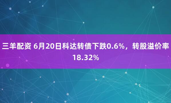 三羊配资 6月20日科达转债下跌0.6%，转股溢价率18.32%