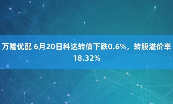 万隆优配 6月20日科达转债下跌0.6%，转股溢价率18.32%