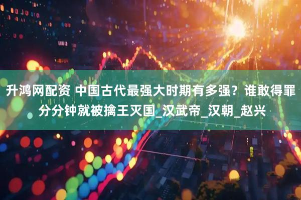 升鸿网配资 中国古代最强大时期有多强？谁敢得罪 分分钟就被擒王灭国_汉武帝_汉朝_赵兴