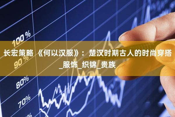 长宏策略 《何以汉服》：楚汉时期古人的时尚穿搭_服饰_织锦_贵族