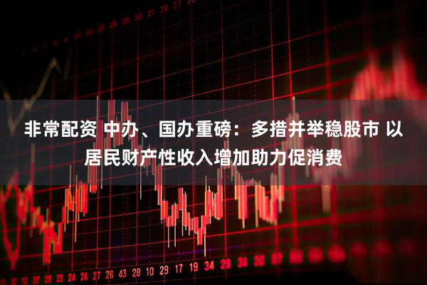 非常配资 中办、国办重磅：多措并举稳股市 以居民财产性收入增加助力促消费