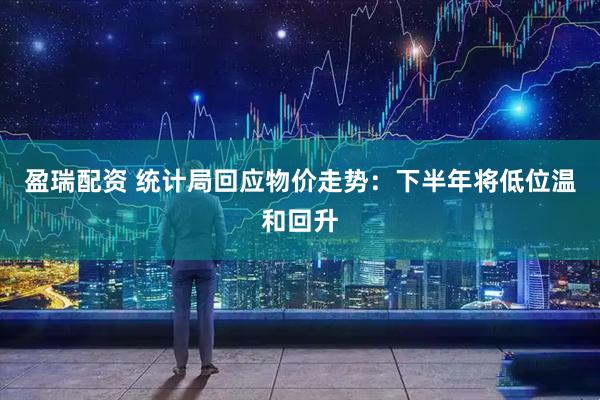 盈瑞配资 统计局回应物价走势：下半年将低位温和回升