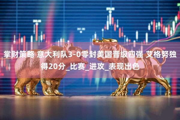 掌财策略 意大利队3-0零封美国晋级四强 艾格努独得20分_比赛_进攻_表现出色