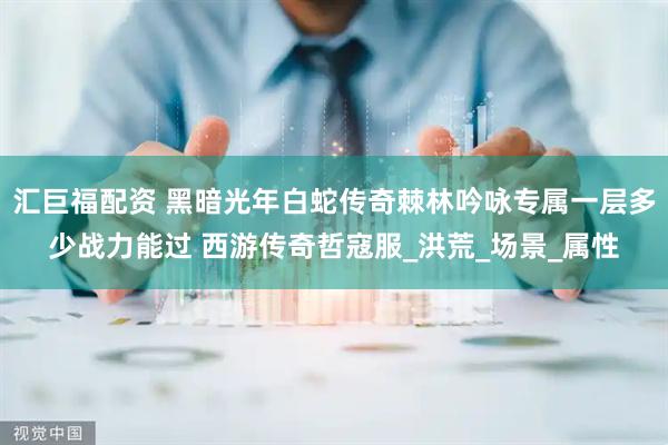 汇巨福配资 黑暗光年白蛇传奇棘林吟咏专属一层多少战力能过 西游传奇哲寇服_洪荒_场景_属性