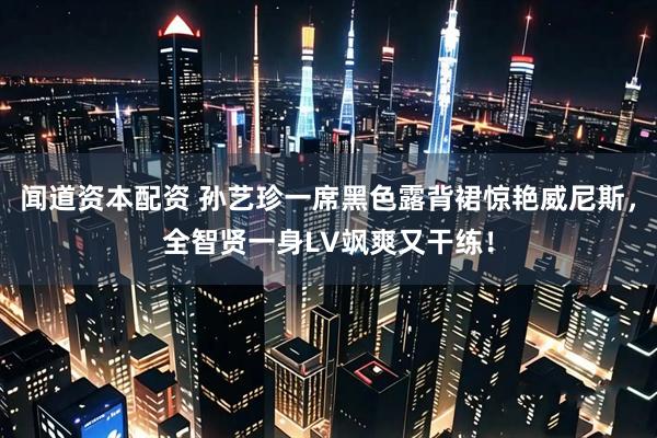 闻道资本配资 孙艺珍一席黑色露背裙惊艳威尼斯，全智贤一身LV飒爽又干练！