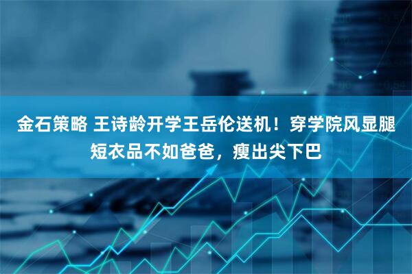 金石策略 王诗龄开学王岳伦送机！穿学院风显腿短衣品不如爸爸，瘦出尖下巴