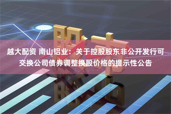 越大配资 南山铝业：关于控股股东非公开发行可交换公司债券调整换股价格的提示性公告