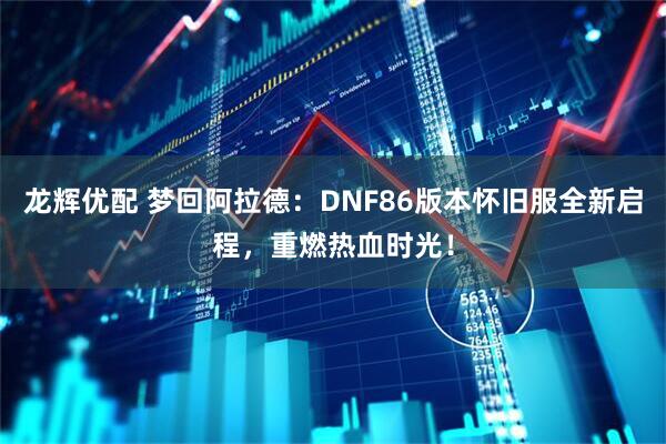 龙辉优配 梦回阿拉德：DNF86版本怀旧服全新启程，重燃热血时光！
