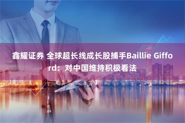 鑫耀证券 全球超长线成长股捕手Baillie Gifford：对中国维持积极看法