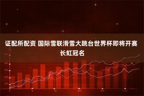 证配所配资 国际雪联滑雪大跳台世界杯即将开赛 长虹冠名