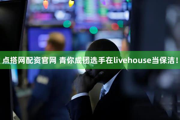 点搭网配资官网 青你成团选手在livehouse当保洁！