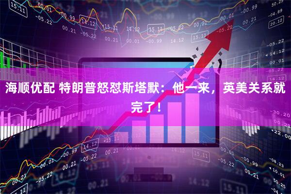 海顺优配 特朗普怒怼斯塔默：他一来，英美关系就完了！