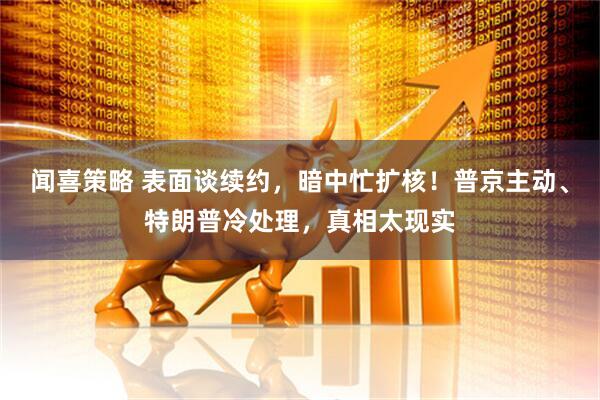 闻喜策略 表面谈续约，暗中忙扩核！普京主动、特朗普冷处理，真相太现实